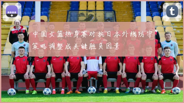 中国女篮热身赛对抗日本外线防守策略调整成关键胜负因素